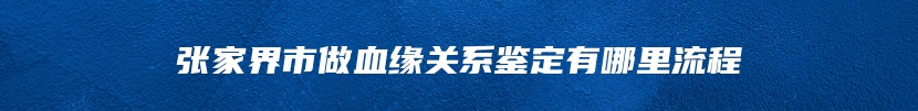 张家界市做血缘关系鉴定有哪里流程