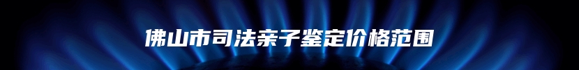 佛山市司法亲子鉴定价格范围