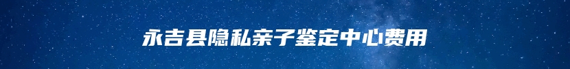 永吉县隐私亲子鉴定中心费用