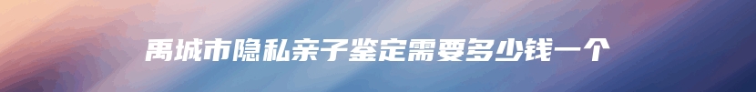 禹城市隐私亲子鉴定需要多少钱一个