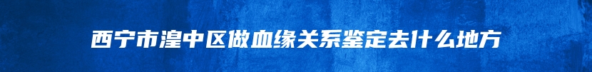 西宁市湟中区做血缘关系鉴定去什么地方
