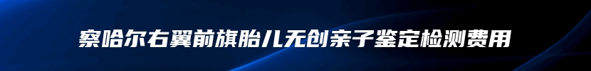 察哈尔右翼前旗胎儿无创亲子鉴定检测费用