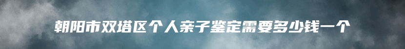 朝阳市双塔区个人亲子鉴定需要多少钱一个
