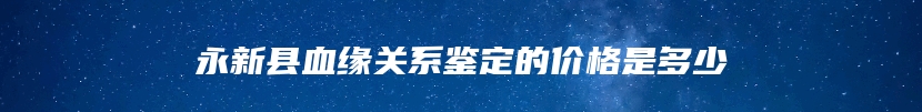永新县血缘关系鉴定的价格是多少