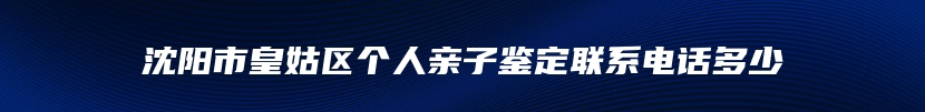 沈阳市皇姑区个人亲子鉴定联系电话多少