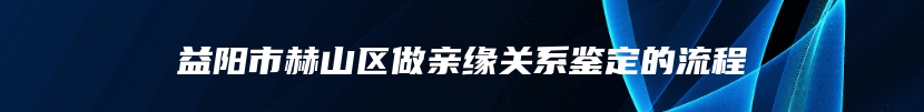 益阳市赫山区做亲缘关系鉴定的流程