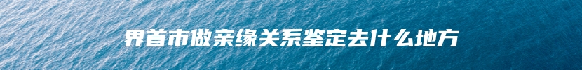 界首市做亲缘关系鉴定去什么地方