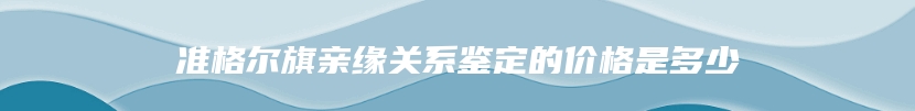 准格尔旗亲缘关系鉴定的价格是多少