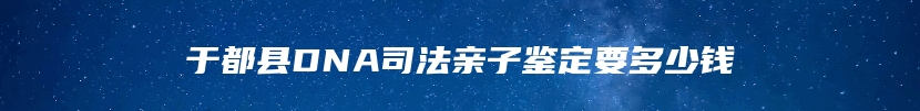 于都县DNA司法亲子鉴定要多少钱