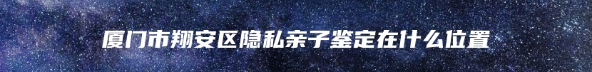 厦门市翔安区隐私亲子鉴定在什么位置