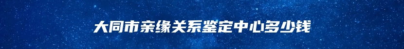 大同市亲缘关系鉴定中心多少钱