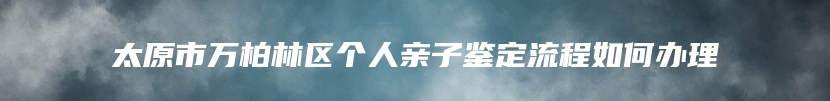 太原市万柏林区个人亲子鉴定流程如何办理