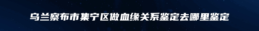 乌兰察布市集宁区做血缘关系鉴定去哪里鉴定