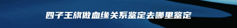 四子王旗做血缘关系鉴定去哪里鉴定