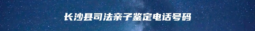 长沙县司法亲子鉴定电话号码