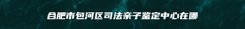 合肥市包河区司法亲子鉴定中心在哪