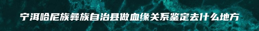 宁洱哈尼族彝族自治县做血缘关系鉴定去什么地方