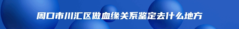 周口市川汇区做血缘关系鉴定去什么地方