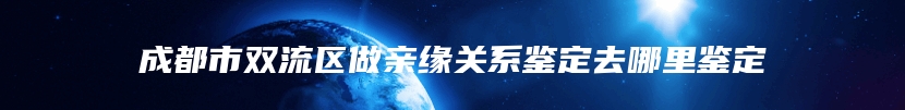 成都市双流区做亲缘关系鉴定去哪里鉴定