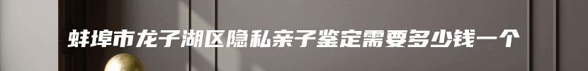 蚌埠市龙子湖区隐私亲子鉴定需要多少钱一个