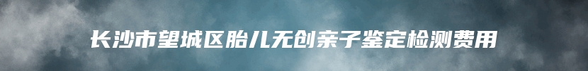 长沙市望城区胎儿无创亲子鉴定检测费用