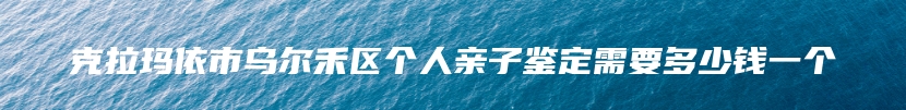 克拉玛依市乌尔禾区个人亲子鉴定需要多少钱一个