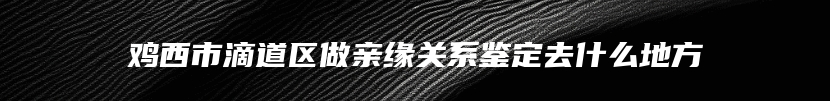 鸡西市滴道区做亲缘关系鉴定去什么地方