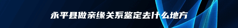 永平县做亲缘关系鉴定去什么地方