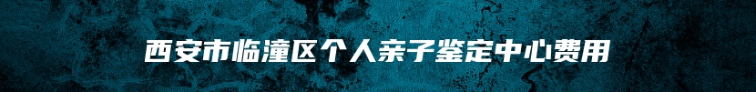 西安市临潼区个人亲子鉴定中心费用