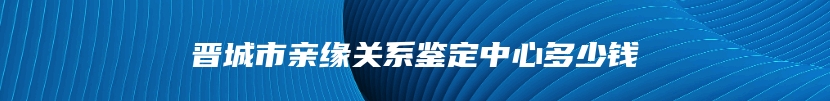 晋城市亲缘关系鉴定中心多少钱