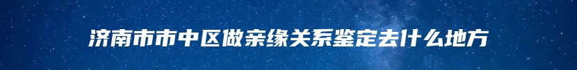 济南市市中区做亲缘关系鉴定去什么地方