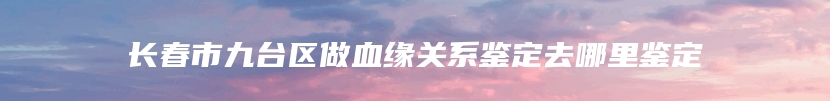 长春市九台区做血缘关系鉴定去哪里鉴定