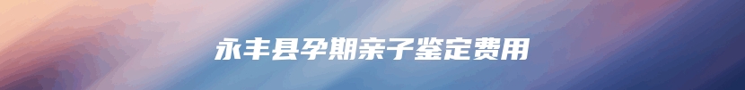 永丰县孕期亲子鉴定费用