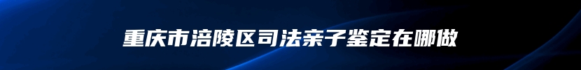 重庆市涪陵区司法亲子鉴定在哪做