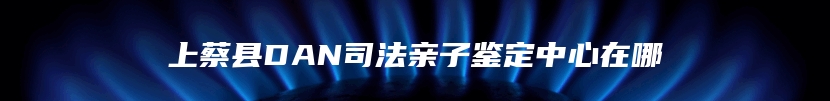 上蔡县DAN司法亲子鉴定中心在哪