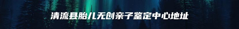 清流县胎儿无创亲子鉴定中心地址