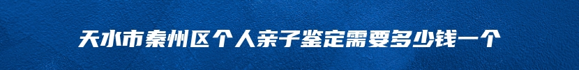 天水市秦州区个人亲子鉴定需要多少钱一个