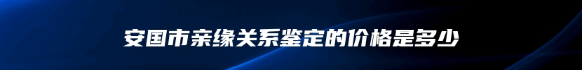 安国市亲缘关系鉴定的价格是多少