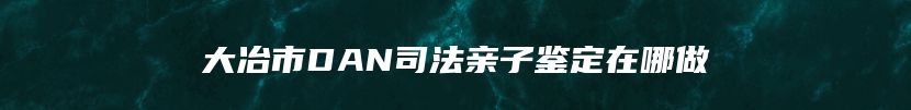 大冶市DAN司法亲子鉴定在哪做