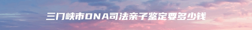 三门峡市DNA司法亲子鉴定要多少钱