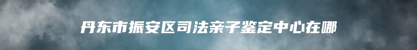 丹东市振安区司法亲子鉴定中心在哪