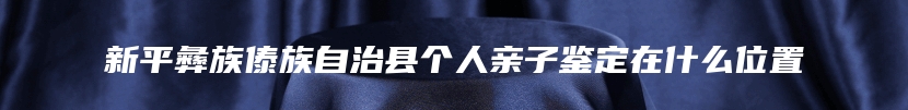 新平彝族傣族自治县个人亲子鉴定在什么位置