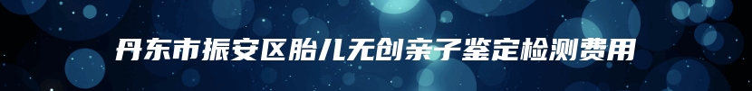 丹东市振安区胎儿无创亲子鉴定检测费用