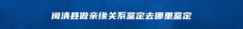 闽清县做亲缘关系鉴定去哪里鉴定