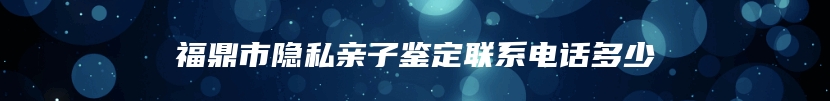 福鼎市隐私亲子鉴定联系电话多少