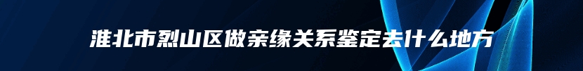 淮北市烈山区做亲缘关系鉴定去什么地方