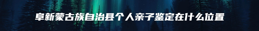 阜新蒙古族自治县个人亲子鉴定在什么位置