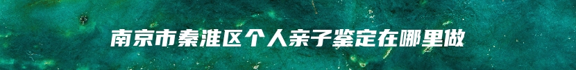 南京市秦淮区个人亲子鉴定在哪里做