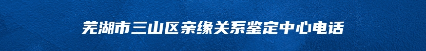 芜湖市三山区亲缘关系鉴定中心电话