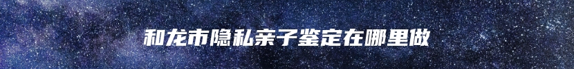 和龙市隐私亲子鉴定在哪里做